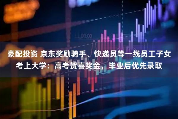 豪配投资 京东奖励骑手、快递员等一线员工子女考上大学：高考贺喜奖金，毕业后优先录取