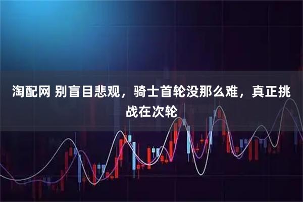 淘配网 别盲目悲观，骑士首轮没那么难，真正挑战在次轮