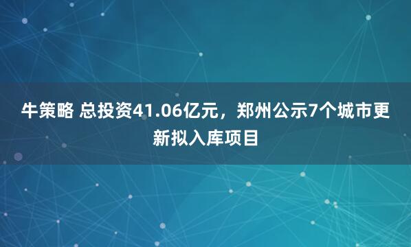 牛策略 总投资41.06亿元，郑州公示7个城市更新拟入库项目