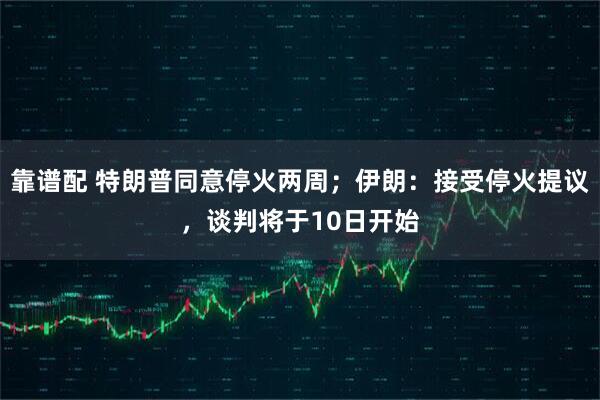 靠谱配 特朗普同意停火两周；伊朗：接受停火提议，谈判将于10日开始