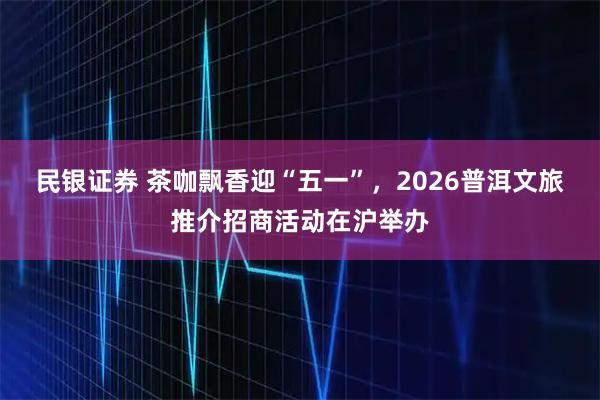 民银证券 茶咖飘香迎“五一”，2026普洱文旅推介招商活动在沪举办