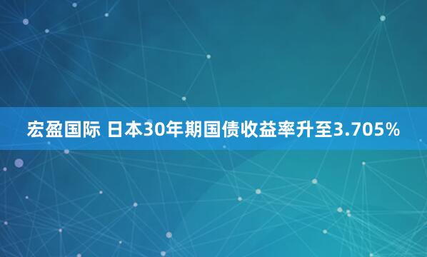 宏盈国际 日本30年期国债收益率升至3.705%