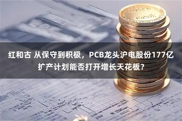 红和古 从保守到积极，PCB龙头沪电股份177亿扩产计划能否打开增长天花板？